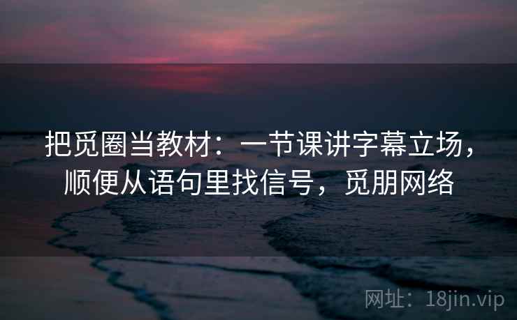 把觅圈当教材：一节课讲字幕立场，顺便从语句里找信号，觅朋网络