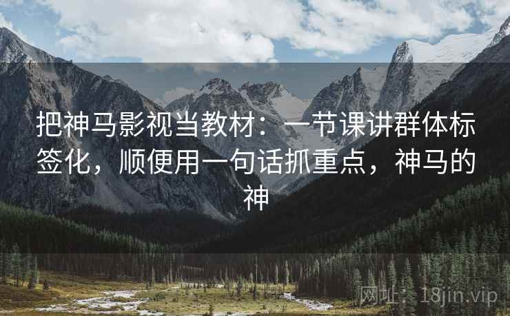 把神马影视当教材：一节课讲群体标签化，顺便用一句话抓重点，神马的神