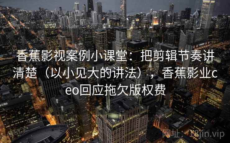 香蕉影视案例小课堂：把剪辑节奏讲清楚（以小见大的讲法），香蕉影业ceo回应拖欠版权费