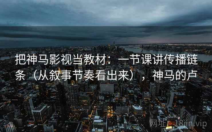把神马影视当教材：一节课讲传播链条（从叙事节奏看出来），神马的卢