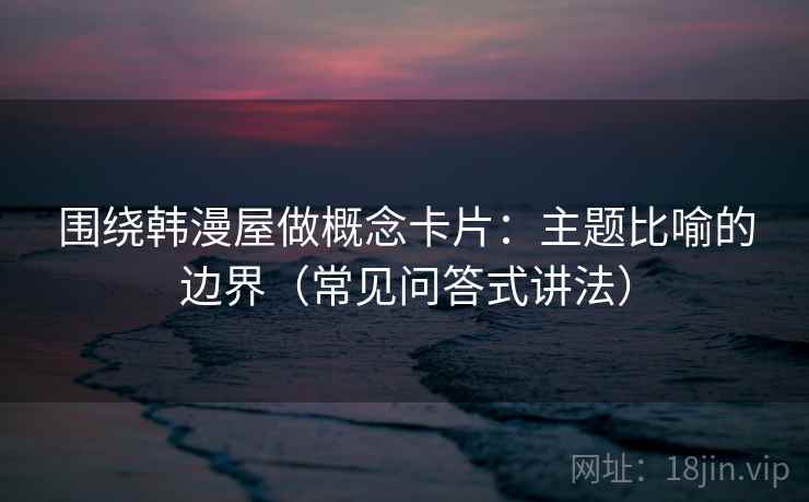 围绕韩漫屋做概念卡片：主题比喻的边界（常见问答式讲法）